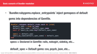 Copyright © 2020 Present ANDPAD Inc. This information is confidential and was prepared by ANDPAD Inc. for the use of our client. It is not to be relied on by and 3rd party. Proprietary & Confidential 無断転載・無断複製の禁止
Basic scenario of Bundler resolution
• `Bundler.rubygems.replace_entrypoints` inject gemspecs of default
gems into dependencies of Gemfile.
specs = Declared in Gemfile: rails, nokogiri, sidekiq, etc...
default_spec = Default gems: csv, psych, json, etc...
+
Bundler.rubygems.default_stubs.each do |stub|
default_spec = stub.to_spec
default_spec_name = default_spec.name
next if specs_by_name.key?(default_spec_name)
specs << default_spec
specs_by_name[default_spec_name] = default_spec
end
 