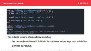 Copyright © 2020 Present ANDPAD Inc. This information is confidential and was prepared by ANDPAD Inc. for the use of our client. It is not to be relied on by and 3rd party. Proprietary & Confidential 無断転載・無断複製の禁止
Easy scenario of PubGrub
source = PubGrub::StaticPackageSource.new do |s|
s.add 'foo', '2.0.0', deps: { 'bar' => '1.0.0' }
s.add 'foo', '1.0.0'
s.add 'bar', '1.0.0', deps: { 'foo' => '1.0.0' }
s.root deps: { 'bar' => '>= 1.0.0' }
end
solver = PubGrub::VersionSolver.new(source: source)
result = solver.solve
p result
#=> {#<PubGrub::Package :root>=>0, "bar"=>#<Gem::Version "1.0.0">,
"foo"=>#<Gem::Version "1.0.0">}
• This is basic scenario of dependency resolution.
• We can see Resolution with PubGrub::VersionSolver and package source definition
provided by PubGrub.
 