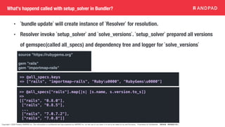 Copyright © 2020 Present ANDPAD Inc. This information is confidential and was prepared by ANDPAD Inc. for the use of our client. It is not to be relied on by and 3rd party. Proprietary & Confidential 無断転載・無断複製の禁止
What's happend called with setup_solver in Bundler?
• `bundle update` will create instance of `Resolver` for resolution.
• Resolver invoke `setup_solver` and `solve_versions`. `setup_solver` prepared all versions
of gemspec(called all_specs) and dependency tree and logger for `solve_versions`
>> @all_specs.keys
=> ["rails", "importmap-rails", "Rubyu0000", "RubyGemsu0000"]
>> @all_specs["rails"].map{|s| [s.name, s.version.to_s]}
=>
[["rails", "0.8.0"],
["rails", "0.8.5"],
...
["rails", "7.0.7.2"],
["rails", "7.0.8"]]
source "https://rubygems.org"
gem "rails"
gem "importmap-rails"
 