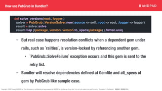 Copyright © 2020 Present ANDPAD Inc. This information is confidential and was prepared by ANDPAD Inc. for the use of our client. It is not to be relied on by and 3rd party. Proprietary & Confidential 無断転載・無断複製の禁止
How use PubGrub in Bundler?
def solve_versions(root:, logger:)
solver = PubGrub::VersionSolver.new(:source => self, :root => root, :logger => logger)
result = solver.solve
result.map {|package, version| version.to_specs(package) }.
fl
atten.uniq
• But real case happens resolution conflicts when a dependent gem under
rails, such as `railties`, is version-locked by referencing another gem.
• `PubGrub::SolveFailure` exception occurs and this gem is sent to the
retry list.
• Bundler will resolve dependencies defined at Gemfile and all_specs of
gem by PubGrub like sample case.
 