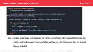 Copyright © 2020 Present ANDPAD Inc. This information is confidential and was prepared by ANDPAD Inc. for the use of our client. It is not to be relied on by and 3rd party. Proprietary & Confidential 無断転載・無断複製の禁止
Bundler handles conflict result of PubGrub
• For example, importmap-rails depends on `railtie`. `importmap-rails` was sent into retry list.
• `railtie` and `activesupport` are used often as they are rails plugins, so they are almost
always included
rescue PubGrub::SolveFailure => e
incompatibility = e.incompatibility
names_to_unlock, names_to_allow_prereleases_for, extended_explanation =
fi
nd_names_to_relax(incompatibility)
names_to_relax = names_to_unlock + names_to_allow_prereleases_for
if names_to_relax.any?
(snip)
root, logger = setup_solver
Bundler.ui.debug "Retrying resolution...", true
retry
end
 
