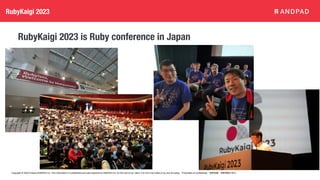 Copyright © 2020 Present ANDPAD Inc. This information is confidential and was prepared by ANDPAD Inc. for the use of our client. It is not to be relied on by and 3rd party. Proprietary & Confidential 無断転載・無断複製の禁止
RubyKaigi 2023
RubyKaigi 2023 is Ruby conference in Japan
 