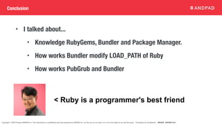 Copyright © 2020 Present ANDPAD Inc. This information is confidential and was prepared by ANDPAD Inc. for the use of our client. It is not to be relied on by and 3rd party. Proprietary & Confidential 無断転載・無断複製の禁止
Conclusion
• I talked about...
• Knowledge RubyGems, Bundler and Package Manager.
• How works Bundler modify LOAD_PATH of Ruby
• How works PubGrub and Bundler
< Ruby is a programmer's best friend
 
