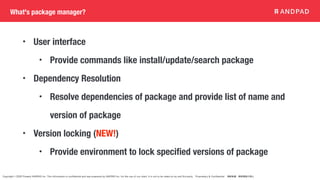 Copyright © 2020 Present ANDPAD Inc. This information is confidential and was prepared by ANDPAD Inc. for the use of our client. It is not to be relied on by and 3rd party. Proprietary & Confidential 無断転載・無断複製の禁止
What's package manager?
• User interface
• Provide commands like install/update/search package
• Dependency Resolution
• Resolve dependencies of package and provide list of name and
version of package
• Version locking (NEW!)
• Provide environment to lock specified versions of package
 