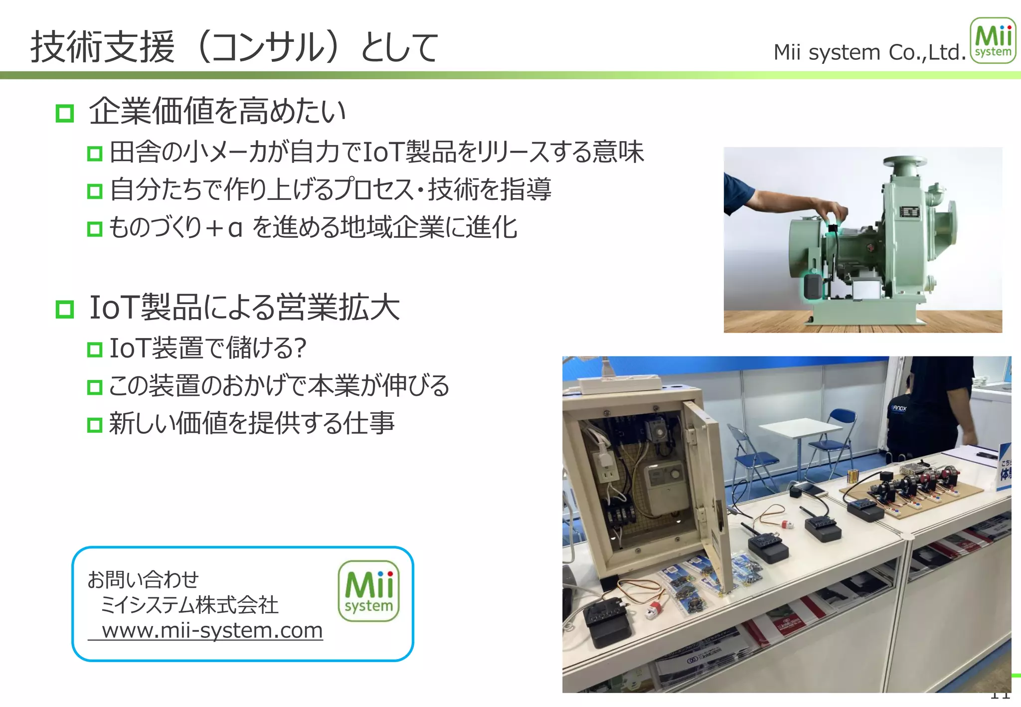 Mii system Co.,Ltd.
 企業価値を高めたい
 田舎の小メーカが自力でIoT製品をリリースする意味
 自分たちで作り上げるプロセス・技術を指導
 ものづくり＋α を進める地域企業に進化
 IoT製品による営業拡大
 IoT装置で儲ける?
 この装置のおかげで本業が伸びる
 新しい価値を提供する仕事
技術支援（コンサル）として
11
お問い合わせ
ミイシステム株式会社
www.mii-system.com
 
