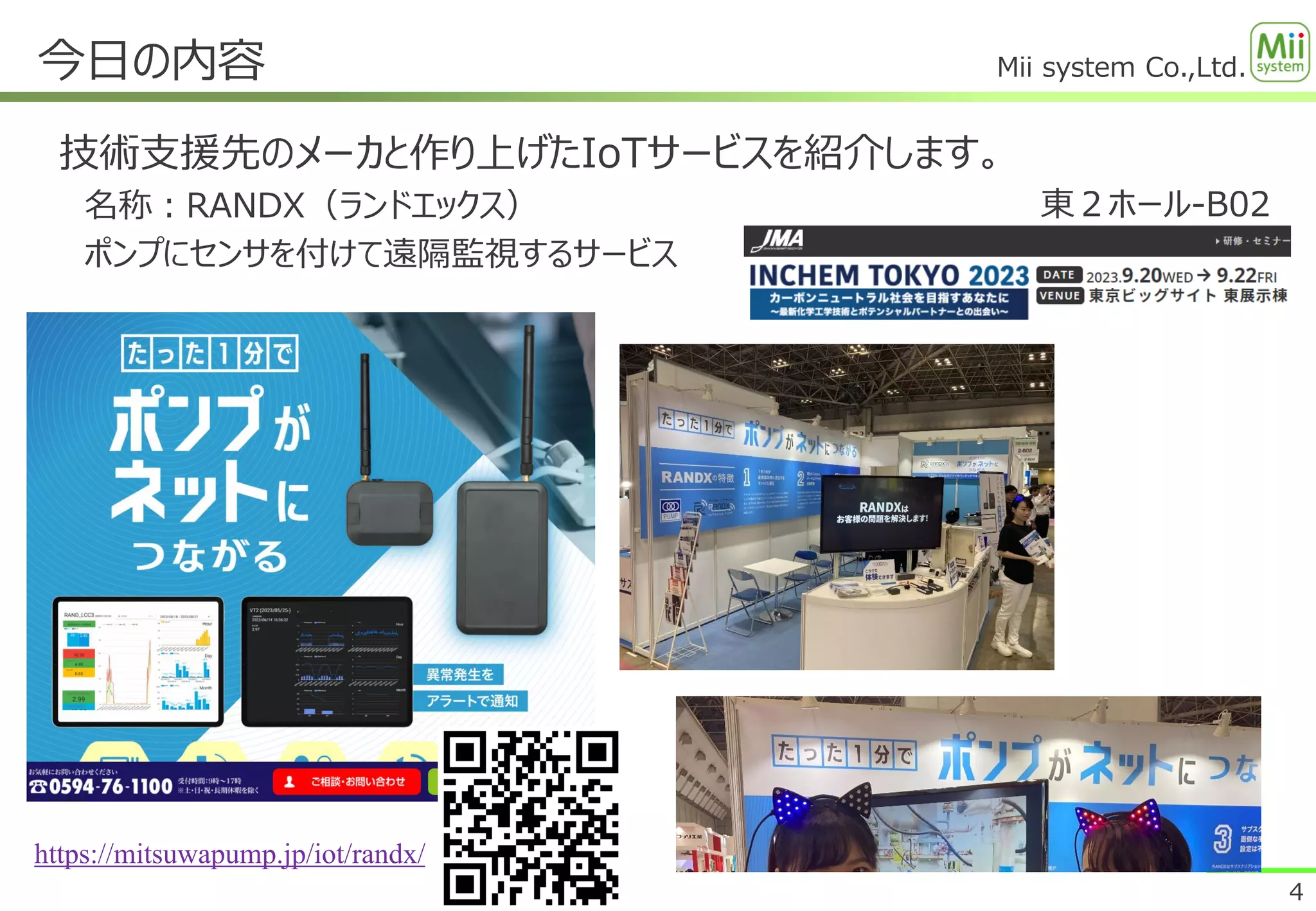 Mii system Co.,Ltd.
今日の内容
4
技術支援先のメーカと作り上げたIoTサービスを紹介します。
名称：RANDX（ランドエックス）
ポンプにセンサを付けて遠隔監視するサービス
https://mitsuwapump.jp/iot/randx/
東２ホール-B02
 