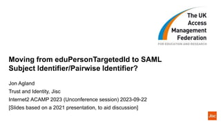Moving from eduPersonTargetedId to SAML
Subject Identifier/Pairwise Identifier?
Jon Agland
Trust and Identity, Jisc
Internet2 ACAMP 2023 (Unconference session) 2023-09-22
[Slides based on a 2021 presentation, to aid discussion]
 