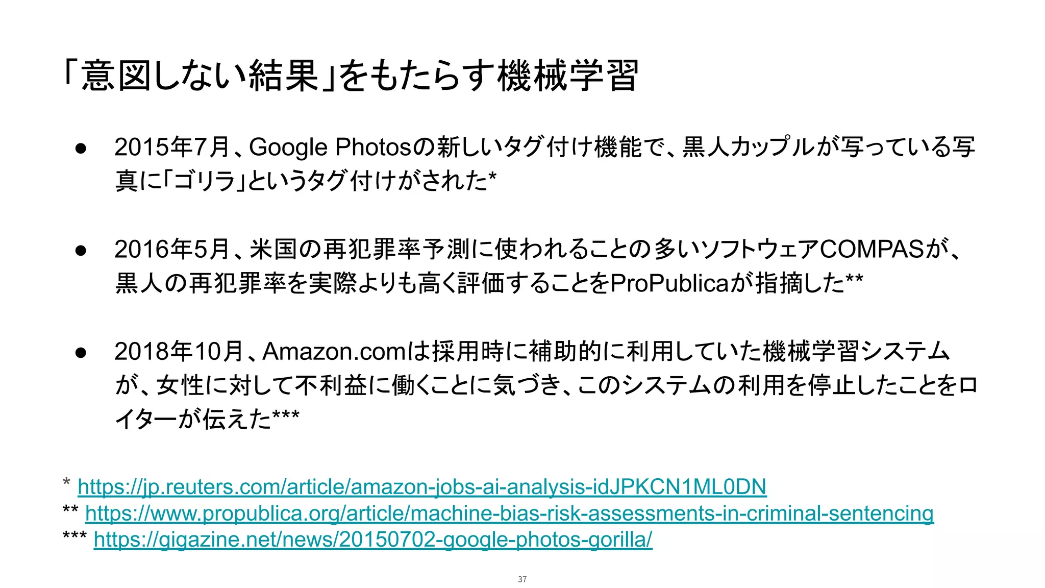 「意図しない結果」をもたらす機械学習
● 2015年7月、Google Photosの新しいタグ付け機能で、黒人カップルが写っている写
真に「ゴリラ」というタグ付けがされた*
● 2016年5月、米国の再犯罪率予測に使われることの多いソフトウェアCOMPASが、
黒人の再犯罪率を実際よりも高く評価することをProPublicaが指摘した**
● 2018年10月、Amazon.comは採用時に補助的に利用していた機械学習システム
が、女性に対して不利益に働くことに気づき、このシステムの利用を停止したことをロ
イターが伝えた***
* https://jp.reuters.com/article/amazon-jobs-ai-analysis-idJPKCN1ML0DN
** https://www.propublica.org/article/machine-bias-risk-assessments-in-criminal-sentencing
*** https://gigazine.net/news/20150702-google-photos-gorilla/
37
 