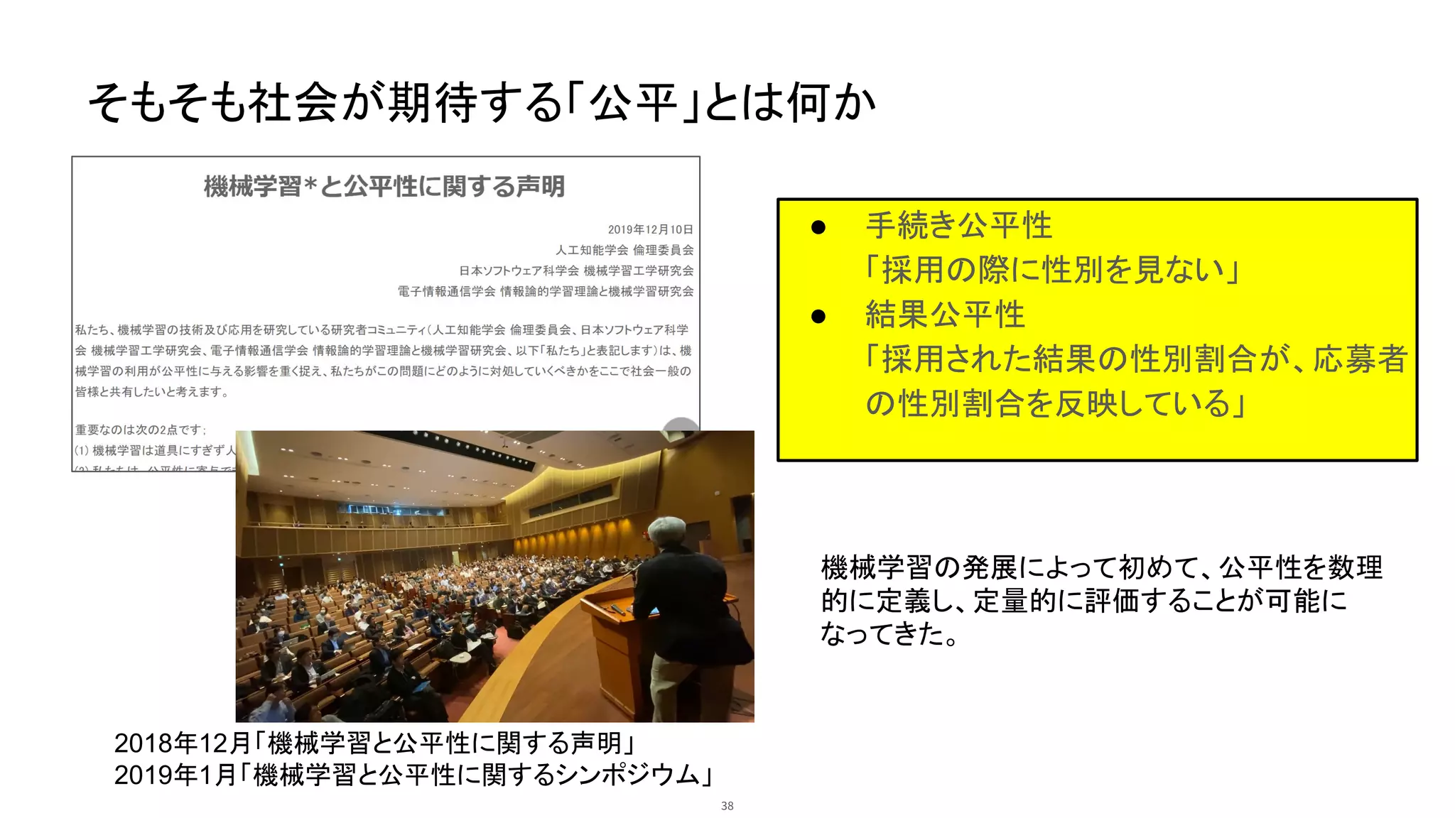 そもそも社会が期待する「公平」とは何か
● 手続き公平性
「採用の際に性別を見ない」
● 結果公平性
「採用された結果の性別割合が、応募者
の性別割合を反映している」
2018年12月「機械学習と公平性に関する声明」
2019年1月「機械学習と公平性に関するシンポジウム」
機械学習の発展によって初めて、公平性を数理
的に定義し、定量的に評価することが可能に
なってきた。
38
 