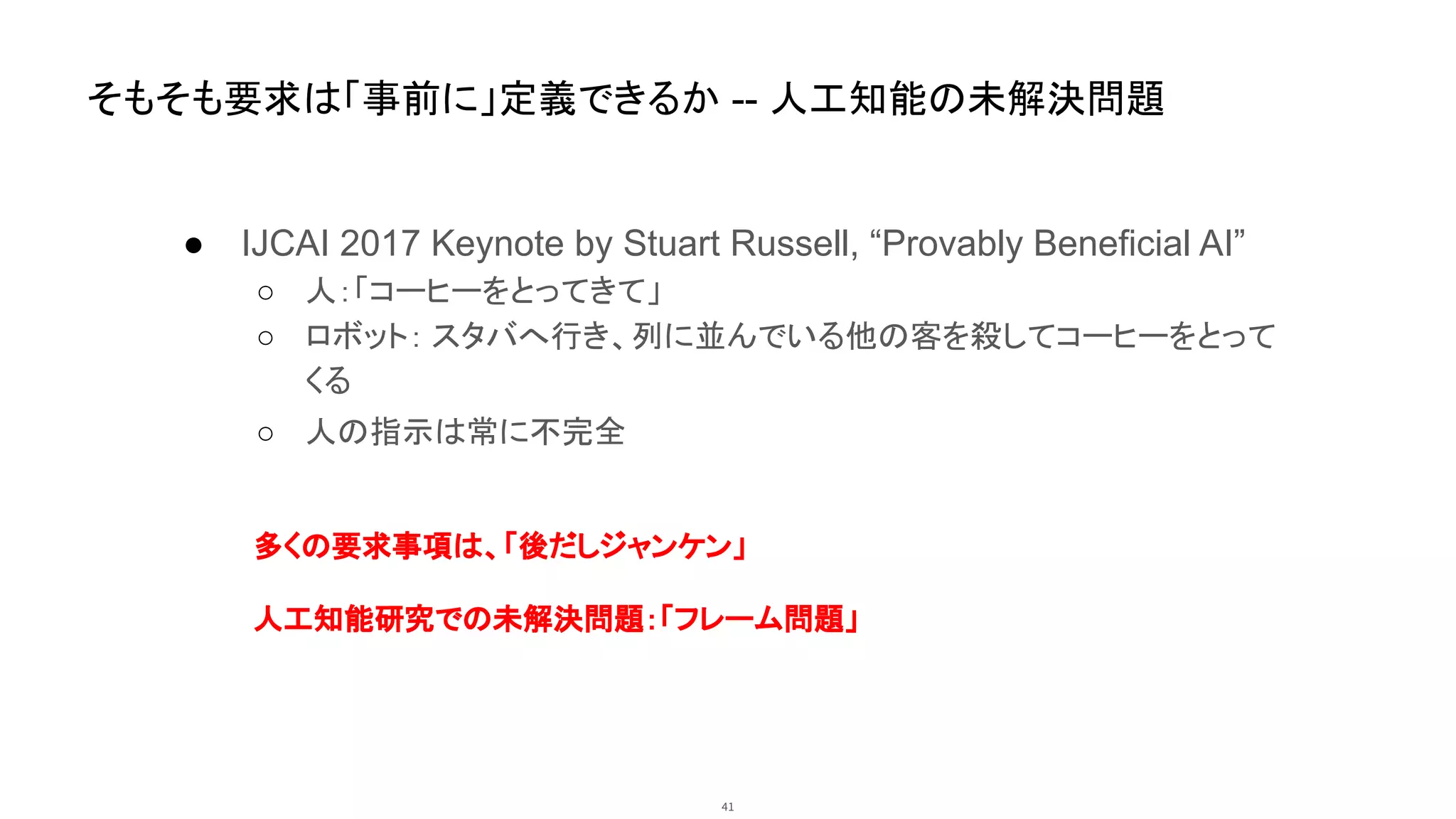 41
そもそも要求は「事前に」定義できるか -- 人工知能の未解決問題
● IJCAI 2017 Keynote by Stuart Russell, “Provably Beneficial AI”
○ 人：「コーヒーをとってきて」
○ ロボット： スタバへ行き、列に並んでいる他の客を殺してコーヒーをとって
くる
○ 人の指示は常に不完全
多くの要求事項は、「後だしジャンケン」
人工知能研究での未解決問題：「フレーム問題」
 