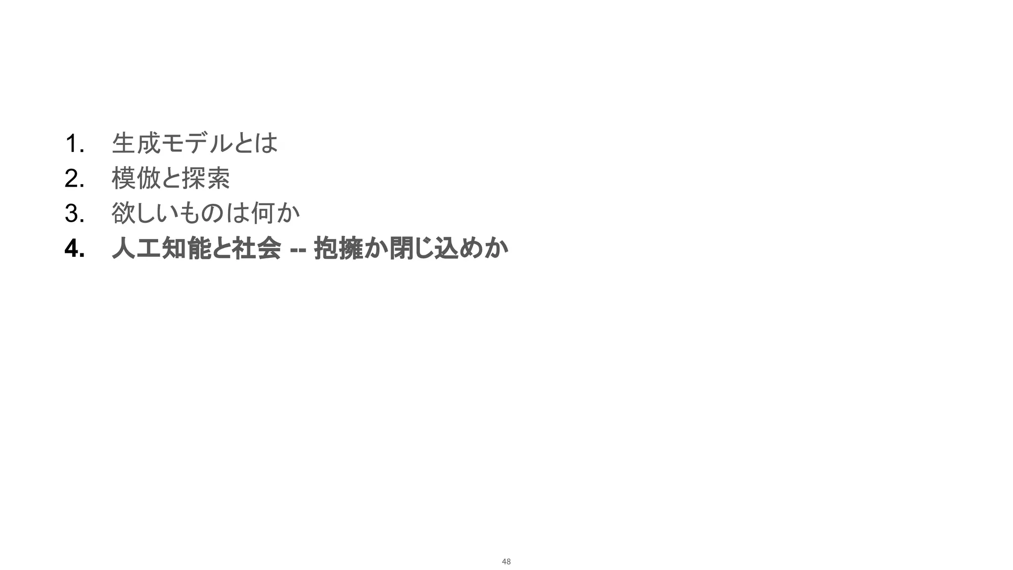 48
1. 生成モデルとは
2. 模倣と探索
3. 欲しいものは何か
4. 人工知能と社会 -- 抱擁か閉じ込めか
 
