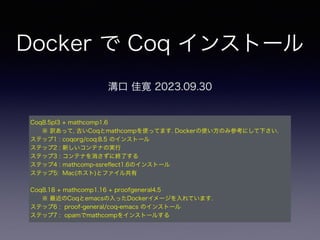 Docker で Coq インストール
溝口 佳寛 2023.09.30
Coq8.5pl3 + mathcomp1.6
※ 訳あって, 古いCoqとmathcompを使ってます. Dockerの使い方のみ参考にして下さい.
ステップ1 : coqorg/coq:8.5 のインストール
ステップ2 : 新しいコンテナの実行
ステップ3 : コンテナを消さずに終了する
ステップ4 : mathcomp-ssre
fl
ect1.6のインストール
ステップ5: Mac(ホスト)とファイル共有
Coq8.18 + mathcomp1.16 + proofgeneral4.5
※ 最近のCoqとemacsの入ったDockerイメージを入れています.
ステップ6 : proof-general/coq-emacs のインストール
ステップ7 : opamでmathcompをインストールする
 