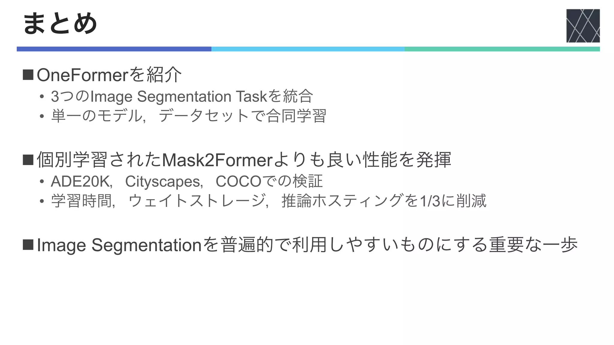 まとめ
nOneFormerを紹介
• 3つのImage Segmentation Taskを統合
• 単一のモデル，データセットで合同学習
n個別学習されたMask2Formerよりも良い性能を発揮
• ADE20K，Cityscapes，COCOでの検証
• 学習時間，ウェイトストレージ，推論ホスティングを1/3に削減
nImage Segmentationを普遍的で利用しやすいものにする重要な一歩
 
