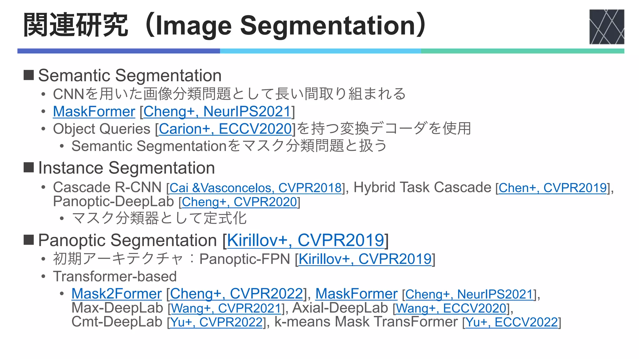 関連研究（Image Segmentation）
n Semantic Segmentation
• CNNを用いた画像分類問題として長い間取り組まれる
• MaskFormer [Cheng+, NeurIPS2021]
• Object Queries [Carion+, ECCV2020]を持つ変換デコーダを使用
• Semantic Segmentationをマスク分類問題と扱う
n Instance Segmentation
• Cascade R-CNN [Cai &Vasconcelos, CVPR2018], Hybrid Task Cascade [Chen+, CVPR2019],
Panoptic-DeepLab [Cheng+, CVPR2020]
• マスク分類器として定式化
n Panoptic Segmentation [Kirillov+, CVPR2019]
• 初期アーキテクチャ：Panoptic-FPN [Kirillov+, CVPR2019]
• Transformer-based
• Mask2Former [Cheng+, CVPR2022], MaskFormer [Cheng+, NeurIPS2021],
Max-DeepLab [Wang+, CVPR2021], Axial-DeepLab [Wang+, ECCV2020],
Cmt-DeepLab [Yu+, CVPR2022], k-means Mask TransFormer [Yu+, ECCV2022]
 