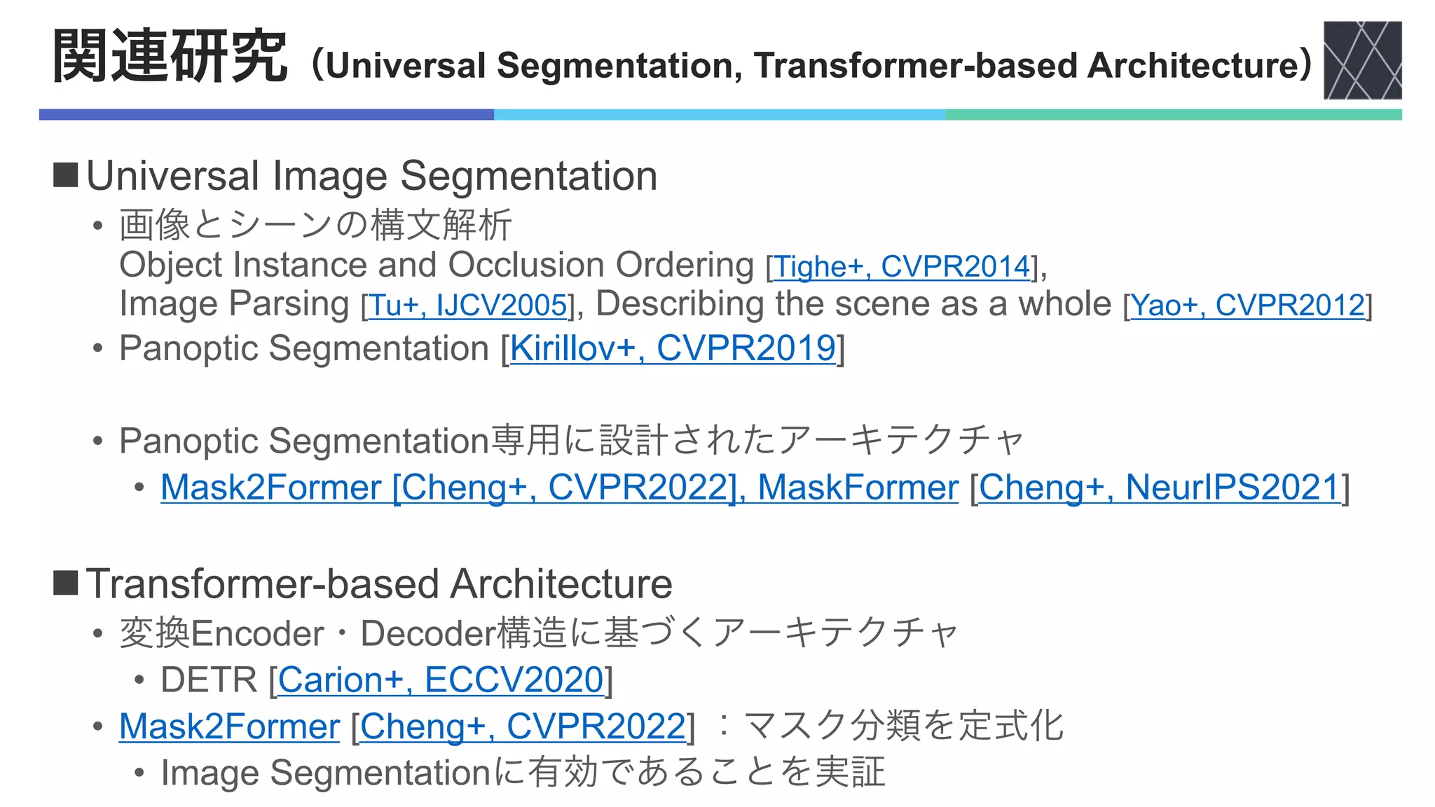 関連研究（Universal Segmentation, Transformer-based Architecture）
nUniversal Image Segmentation
• 画像とシーンの構文解析
Object Instance and Occlusion Ordering [Tighe+, CVPR2014],
Image Parsing [Tu+, IJCV2005], Describing the scene as a whole [Yao+, CVPR2012]
• Panoptic Segmentation [Kirillov+, CVPR2019]
• Panoptic Segmentation専用に設計されたアーキテクチャ
• Mask2Former [Cheng+, CVPR2022], MaskFormer [Cheng+, NeurIPS2021]
nTransformer-based Architecture
• 変換Encoder・Decoder構造に基づくアーキテクチャ
• DETR [Carion+, ECCV2020]
• Mask2Former [Cheng+, CVPR2022] ：マスク分類を定式化
• Image Segmentationに有効であることを実証
 