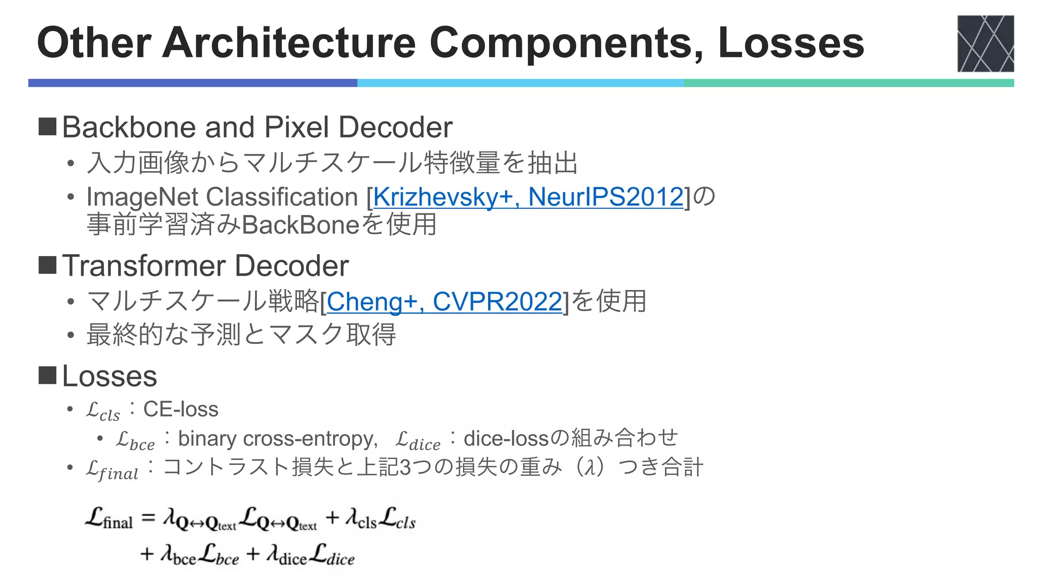 Other Architecture Components, Losses
nBackbone and Pixel Decoder
• 入力画像からマルチスケール特徴量を抽出
• ImageNet Classification [Krizhevsky+, NeurIPS2012]の
事前学習済みBackBoneを使用
nTransformer Decoder
• マルチスケール戦略[Cheng+, CVPR2022]を使用
• 最終的な予測とマスク取得
nLosses
• ℒ!"#：CE-loss
• ℒ$!%：binary cross-entropy，ℒ&'!%：dice-lossの組み合わせ
• ℒ(')*"：コントラスト損失と上記3つの損失の重み（𝜆）つき合計
 