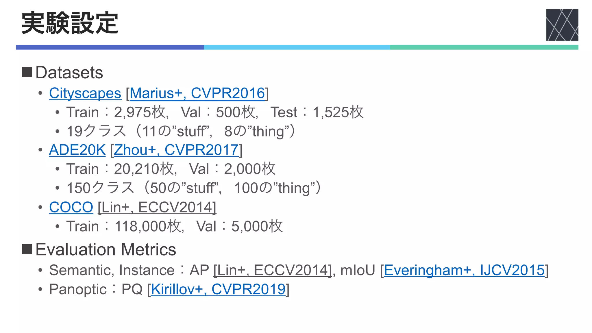 実験設定
nDatasets
• Cityscapes [Marius+, CVPR2016]
• Train：2,975枚，Val：500枚，Test：1,525枚
• 19クラス（11の”stuff”，8の”thing”）
• ADE20K [Zhou+, CVPR2017]
• Train：20,210枚，Val：2,000枚
• 150クラス（50の”stuff”，100の”thing”）
• COCO [Lin+, ECCV2014]
• Train：118,000枚，Val：5,000枚
nEvaluation Metrics
• Semantic, Instance：AP [Lin+, ECCV2014], mIoU [Everingham+, IJCV2015]
• Panoptic：PQ [Kirillov+, CVPR2019]
 