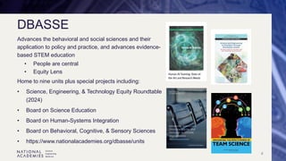 4
DBASSE
Advances the behavioral and social sciences and their
application to policy and practice, and advances evidence-
based STEM education
• People are central
• Equity Lens
Home to nine units plus special projects including:
• Science, Engineering, & Technology Equity Roundtable
(2024)
• Board on Science Education
• Board on Human-Systems Integration
• Board on Behavioral, Cognitive, & Sensory Sciences
• https://www.nationalacademies.org/dbasse/units
 