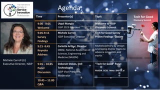 Agenda
Time Presenter(s) Topic
9:00 - 9:05
Welcome
Utpal Mangla
ISSIP 2023 President
Welcome to ISSIP
Discovery Summit
9:05-9:15
Survey
Findings
Michele Carroll
ISSIP Executive Director
Tech for Good Survey
Prelim Findings- Update
9:15 -9:45
Keynote
Address
Carlotta Arthur, Director
DBSSE, National Academies of
Sciences, Engineering and
Medicine (NASEM)
Multidisciplinary by Design:
Leveraging diverse teams to
advance innovation and
equity.’
9:45 – 10:45
Panel
Discussion
Deborah Stokes, Dell
Technologies
ISSIP Vice President,
Moderator
”Tech for Good” Panel
NVIDIA UCSC Meta SHIFT5.ai
10:45 – 11:00
Q&A
Michele Carroll (LI)
Executive Director, ISSIP
Tech for Good
Discovery Summit
 