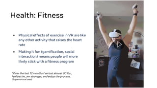Health: Fitness
● Physical effects of exercise in VR are like
any other activity that raises the heart
rate
● Making it fun (gamification, social
interaction) means people will more
likely stick with a fitness program
“Over the last 12 months I’ve lost almost 60 lbs.,
feel better, am stronger, and enjoy the process.
(Supernatural user)
 