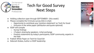 Tech for Good
Discovery Summit
Tech for Good Survey
Next Steps
● Holding collection open through SEPTEMBER - (this week!)
● Please complete the 5-minute survey (link in chat)
○ Opportunity to contribute your ‘position statement’ on Tech for Good
○ Inclusion in the white paper (attribution and quote optional)
● ISSIP will compile
○ Survey findings
○ +Today’s sharing by speakers, +chat exchange
○ Position statements by today’s participants, ISSIP community, experts in
the field
● Publish White Paper on Tech for Good Q4
● Deborah Stokes, Author w ISSIP leadership
 
