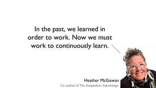 In the past, we learned in
order to work. Now we must
work to continuously learn.
Heather McGowan
Co-author of The Adaptation Advantage
 