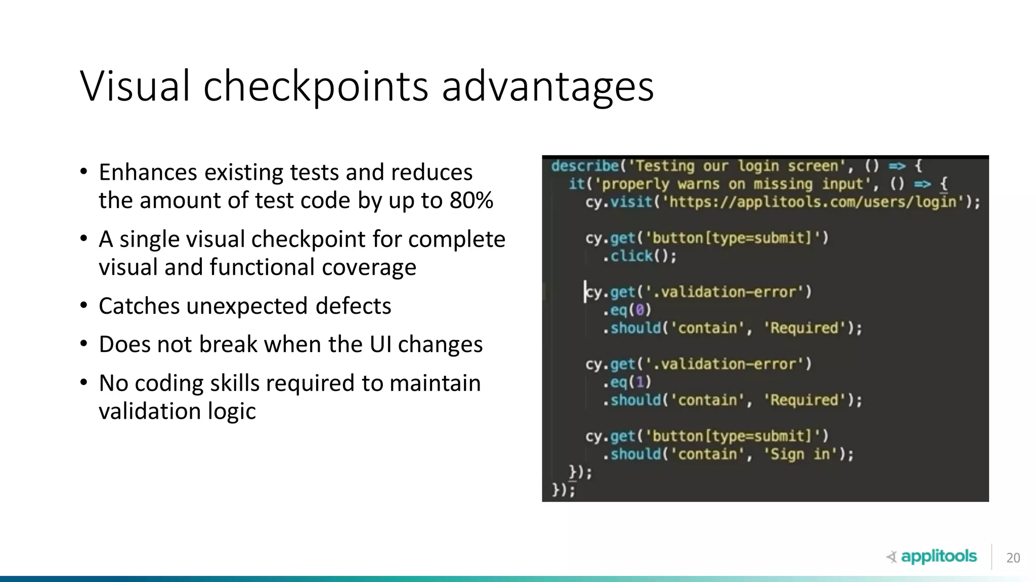 20
Visual checkpoints advantages
• Enhances existing tests and reduces
the amount of test code by up to 80%
• A single visual checkpoint for complete
visual and functional coverage
• Catches unexpected defects
• Does not break when the UI changes
• No coding skills required to maintain
validation logic
 