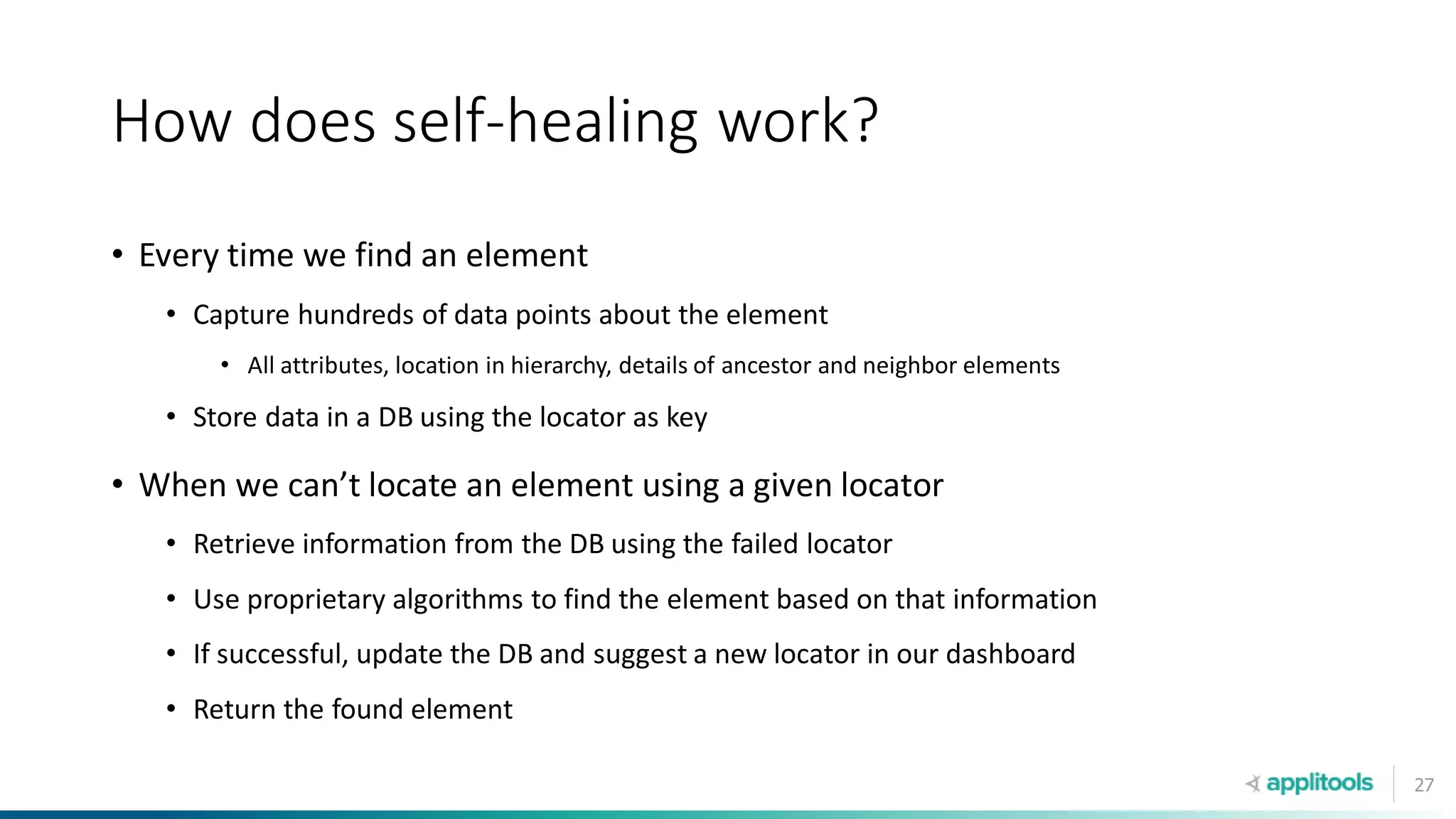27
How does self-healing work?
• Every time we find an element
• Capture hundreds of data points about the element
• All attributes, location in hierarchy, details of ancestor and neighbor elements
• Store data in a DB using the locator as key
• When we can’t locate an element using a given locator
• Retrieve information from the DB using the failed locator
• Use proprietary algorithms to find the element based on that information
• If successful, update the DB and suggest a new locator in our dashboard
• Return the found element
 