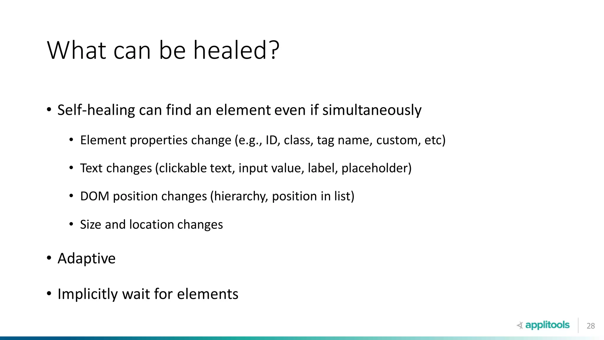 28
What can be healed?
• Self-healing can find an element even if simultaneously
• Element properties change (e.g., ID, class, tag name, custom, etc)
• Text changes (clickable text, input value, label, placeholder)
• DOM position changes (hierarchy, position in list)
• Size and location changes
• Adaptive
• Implicitly wait for elements
 