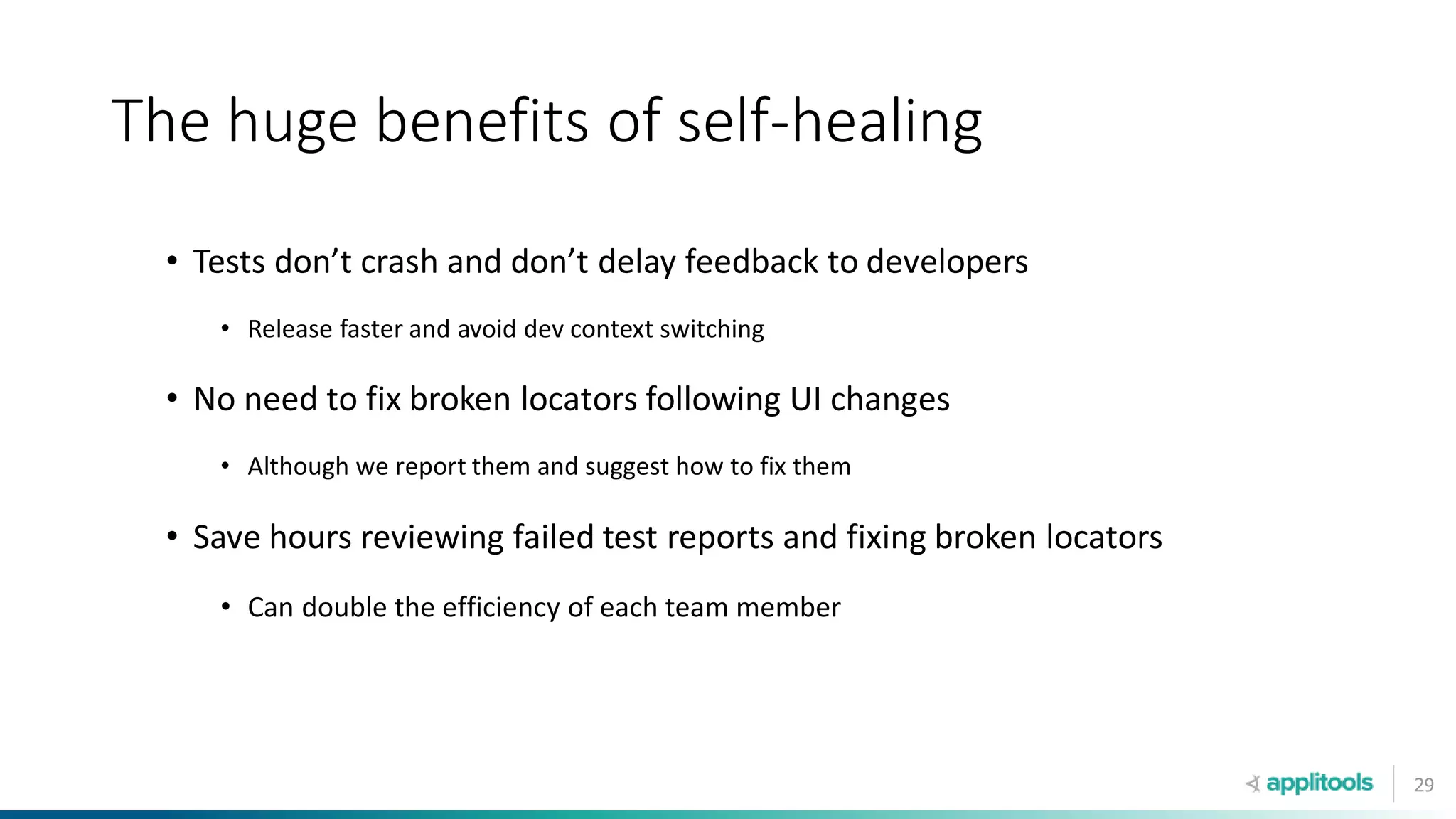 29
The huge benefits of self-healing
• Tests don’t crash and don’t delay feedback to developers
• Release faster and avoid dev context switching
• No need to fix broken locators following UI changes
• Although we report them and suggest how to fix them
• Save hours reviewing failed test reports and fixing broken locators
• Can double the efficiency of each team member
 