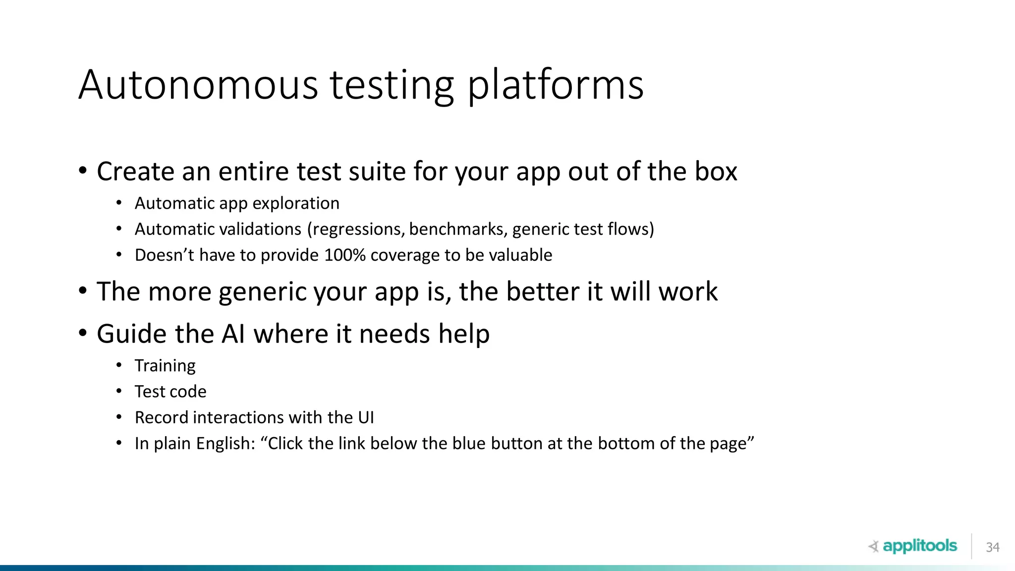 34
Autonomous testing platforms
• Create an entire test suite for your app out of the box
• Automatic app exploration
• Automatic validations (regressions, benchmarks, generic test flows)
• Doesn’t have to provide 100% coverage to be valuable
• The more generic your app is, the better it will work
• Guide the AI where it needs help
• Training
• Test code
• Record interactions with the UI
• In plain English: “Click the link below the blue button at the bottom of the page”
 