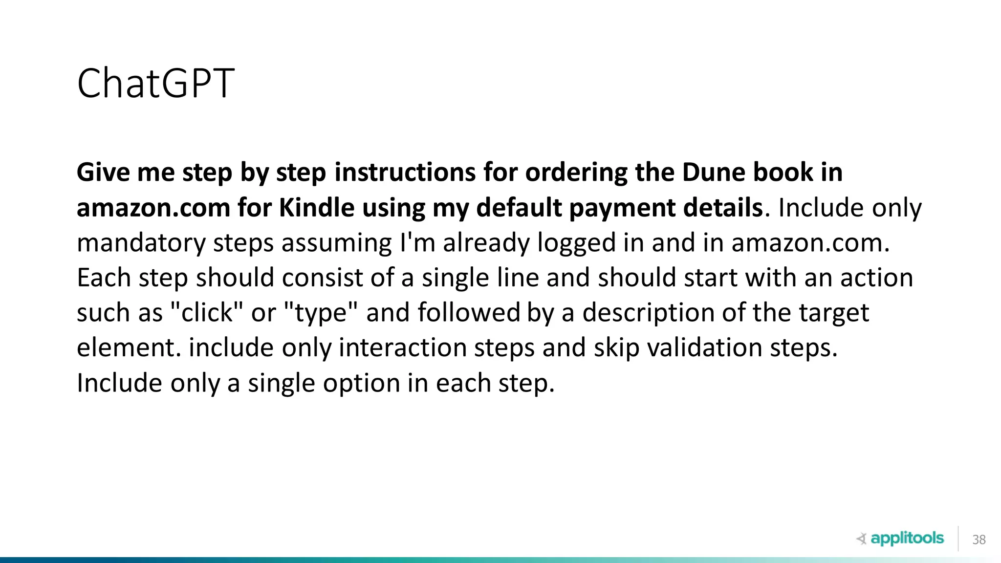 38
ChatGPT
Give me step by step instructions for ordering the Dune book in
amazon.com for Kindle using my default payment details. Include only
mandatory steps assuming I'm already logged in and in amazon.com.
Each step should consist of a single line and should start with an action
such as "click" or "type" and followed by a description of the target
element. include only interaction steps and skip validation steps.
Include only a single option in each step.
 