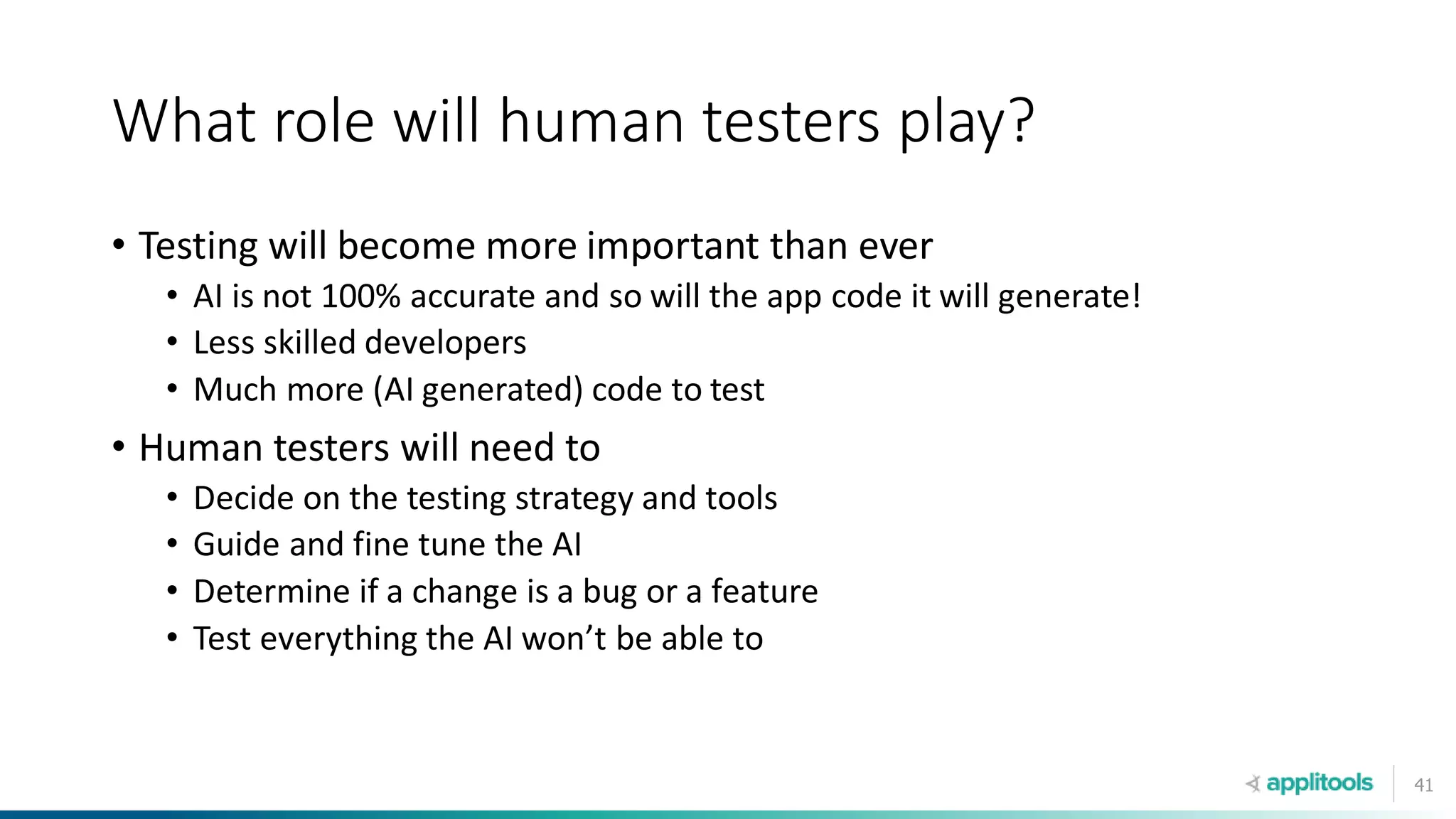 41
What role will human testers play?
• Testing will become more important than ever
• AI is not 100% accurate and so will the app code it will generate!
• Less skilled developers
• Much more (AI generated) code to test
• Human testers will need to
• Decide on the testing strategy and tools
• Guide and fine tune the AI
• Determine if a change is a bug or a feature
• Test everything the AI won’t be able to
 