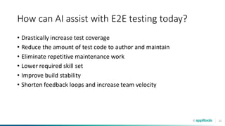 32
How can AI assist with E2E testing today?
• Drastically increase test coverage
• Reduce the amount of test code to author and maintain
• Eliminate repetitive maintenance work
• Lower required skill set
• Improve build stability
• Shorten feedback loops and increase team velocity
 