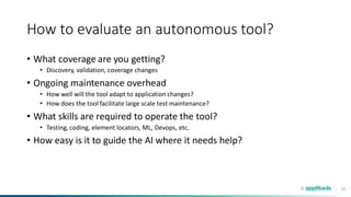 35
How to evaluate an autonomous tool?
• What coverage are you getting?
• Discovery, validation, coverage changes
• Ongoing maintenance overhead
• How well will the tool adapt to application changes?
• How does the tool facilitate large scale test maintenance?
• What skills are required to operate the tool?
• Testing, coding, element locators, ML, Devops, etc.
• How easy is it to guide the AI where it needs help?
 