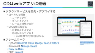 CDはwebアプリに最適
nクラウドサービスを開発・デプロイする
• ローカルで開発
• コーディング
• ビルドとテスト
• ローカル環境で実行
• CI/CD側に投げる
• 自動ビルドとテスト
• 成功したらデプロイ
• web経由で利用可能になる
nフレームワーク
• Python: Streamlit, Flask, Django, dash, FastAPI
• JavaScript: Node.js, React
• Ruby on Rails
• PHP: Laravel
Webix provides a great number of JavaScript UI
widgets with a pefect look and feel great on various
devices. All of them can be effortlessly customized in
accordance with your preferences thanks to the rich
and clear API.Kelluvuus - Own work
CC BY-SA 4.0
 