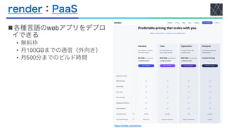 render：PaaS
n各種言語のwebアプリをデプロ
イできる
• 無料枠
• 月100GBまでの通信（外向き）
• 月500分までのビルド時間
https://render.com/pricing
 
