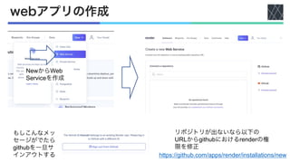 webアプリの作成
NewからWeb
Serviceを作成
もしこんなメッ
セージがでたら
githubを一旦サ
インアウトする
リポジトリが出ないなら以下の
URLからgithubにおけるrenderの権
限を修正
https://github.com/apps/render/installations/new
 