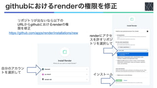 githubにおけるrenderの権限を修正
リポジトリが出ないなら以下の
URLからgithubにおけるrenderの権
限を修正
https://github.com/apps/render/installations/new
自分のアカウン
トを選択して
renderにアクセ
スを許すリポジ
トリを選択して
インストール
 