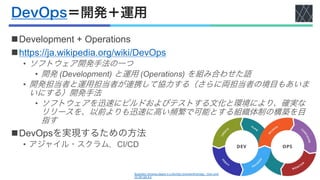 DevOps＝開発＋運用
nDevelopment + Operations
nhttps://ja.wikipedia.org/wiki/DevOps
• ソフトウェア開発手法の一つ
• 開発 (Development) と運用 (Operations) を組み合わせた語
• 開発担当者と運用担当者が連携して協力する（さらに両担当者の境目もあいま
いにする）開発手法
• ソフトウェアを迅速にビルドおよびテストする文化と環境により、確実な
リリースを、以前よりも迅速に高い頻繁で可能とする組織体制の構築を目
指す
nDevOpsを実現するための方法
• アジャイル・スクラム，CI/CD
Illustration showing stages in a DevOps toolchainKharnagy - Own work
CC BY-SA 4.0
 