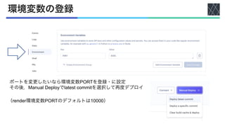 環境変数の登録
ポートを変更したいなら環境変数PORTを登録・に設定
その後，Manual Deployでlatest commitを選択して再度デプロイ
（render環境変数PORTのデフォルトは10000）
 