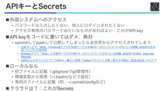 APIキーとSecrets
n外部システムへのアクセス
• パスワードは入力したくない，他人にログインされたくない
• アクセス専用のパスワードみたいなものがあればよい：これがAPI key
nAPI keyをコードに書いてはダメ，絶対
• commitしてpushして公開してしまったら全世界からアクセスされてしまう
• 出前サービス「Wolt」のAndroidアプリに外部サービスのAPIキーがハードコードされている問題, 2023年3月14
日, インプレス窓の杜
• Android アプリ「Hulu」に外部サービスの API キーがハードコードされている問題, 2022年7月28日, Scan Net
Security
• 3200以上のモバイルアプリでAPIキー漏えい判明！Twitterアカウントの乗っ取りが可能に, 2022.08.03, カミアプ
nローカルなら
• 別ファイルに記載（.gitignoreでgit管理外）
• 環境変数から取得（~/.bashrcなどで設定）
• 専用のファイルに記載（例：~/.comet/configなど）
nクラウドは？：これがSecrets
 