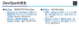 DevOpsの派生
nMLOps：機械学習のDevOps
• MLOpsとは？DevOpsとの違いや
機械学習プロジェクトに求められ
る理由, Alsmily, 2023/4/18
• MLOps（機械学習基盤）とは？
AIOpsとの違い, @IT, 2019/11/21
nAIOps：AIのDevOps
• 特集：AIOpsとは何か〜インフラ運
用、AIで変わること、変わらないこ
と〜, @IT
• AIOpsとは何か？ 事例や市場、実
際のツールまで一挙に解説, ビジネ
ス+IT, 2023/3/14
 