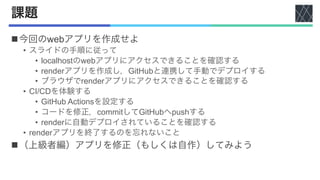 課題
n今回のwebアプリを作成せよ
• スライドの手順に従って
• localhostのwebアプリにアクセスできることを確認する
• renderアプリを作成し，GitHubと連携して手動でデプロイする
• ブラウザでrenderアプリにアクセスできることを確認する
• CI/CDを体験する
• GitHub Actionsを設定する
• コードを修正，commitしてGitHubへpushする
• renderに自動デプロイされていることを確認する
• renderアプリを終了するのを忘れないこと
n（上級者編）アプリを修正（もしくは自作）してみよう
 
