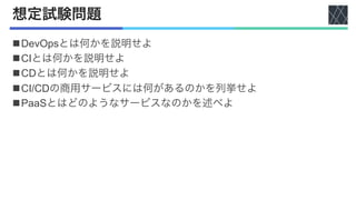 想定試験問題
nDevOpsとは何かを説明せよ
nCIとは何かを説明せよ
nCDとは何かを説明せよ
nCI/CDの商用サービスには何があるのかを列挙せよ
nPaaSとはどのようなサービスなのかを述べよ
 
