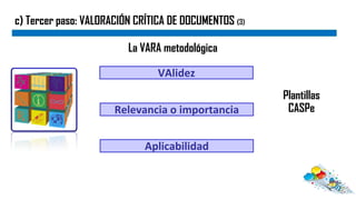 c) Tercer paso: VALORACIÓN CRÍTICA DE DOCUMENTOS (3)
La VARA metodológica
VAlidez
Relevancia o importancia
Aplicabilidad
Plantillas
CASPe
 