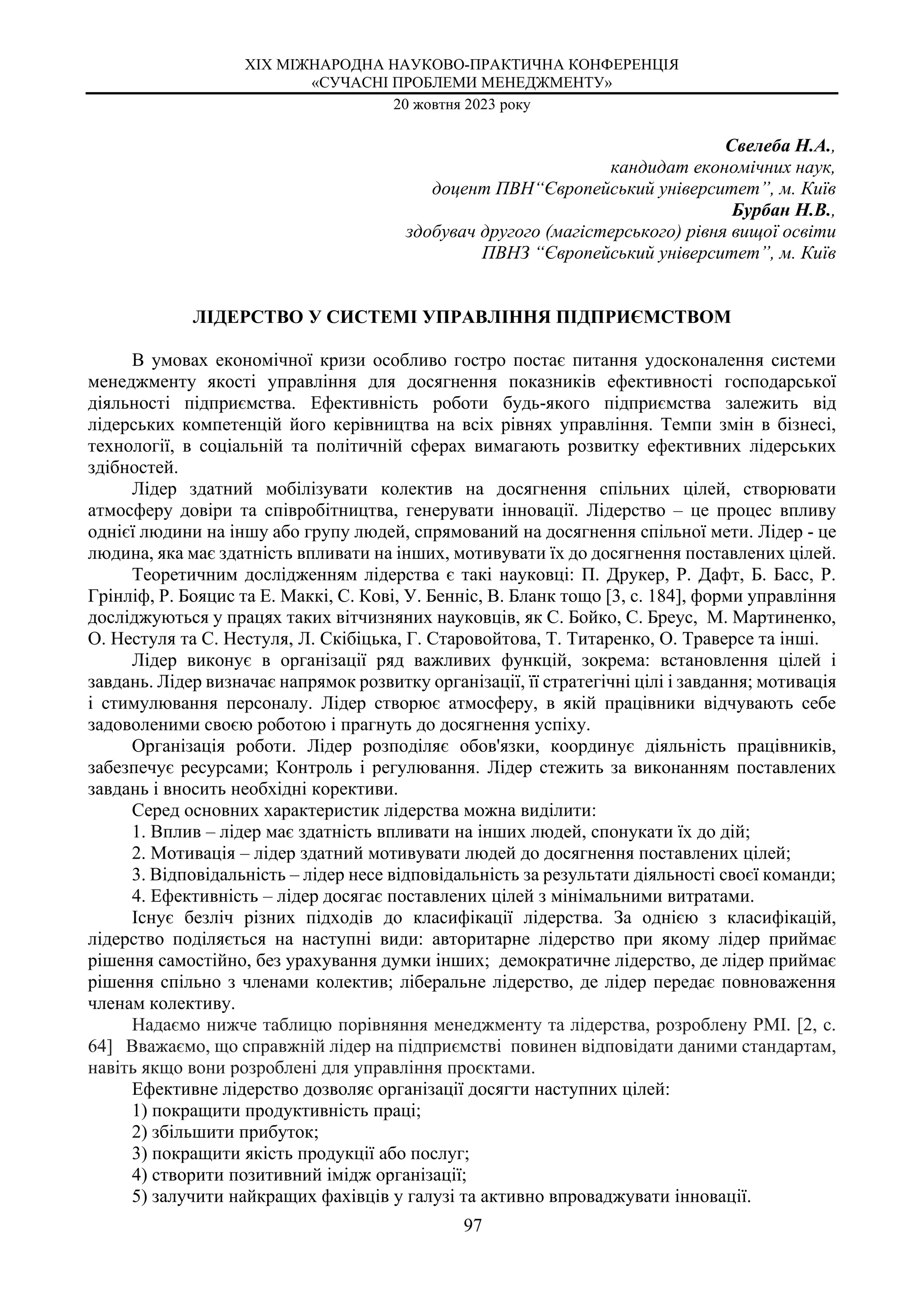 ХIX МІЖНАРОДНА НАУКОВО-ПРАКТИЧНА КОНФЕРЕНЦІЯ
«СУЧАСНІ ПРОБЛЕМИ МЕНЕДЖМЕНТУ»
20 жовтня 2023 року
97
Свелеба Н.А.,
кандидат економічних наук,
доцент ПВН“Європейський університет”, м. Київ
Бурбан Н.В.,
здобувач другого (магістерського) рівня вищої освіти
ПВНЗ “Європейський університет”, м. Київ
ЛІДЕРСТВО У СИСТЕМІ УПРАВЛІННЯ ПІДПРИЄМСТВОМ
В умовах економічної кризи особливо гостро постає питання удосконалення системи
менеджменту якості управління для досягнення показників ефективності господарської
діяльності підприємства. Ефективність роботи будь-якого підприємства залежить від
лідерських компетенцій його керівництва на всіх рівнях управління. Темпи змін в бізнесі,
технології, в соціальній та політичній сферах вимагають розвитку ефективних лідерських
здібностей.
Лідер здатний мобілізувати колектив на досягнення спільних цілей, створювати
атмосферу довіри та співробітництва, генерувати інновації. Лідерство – це процес впливу
однієї людини на іншу або групу людей, спрямований на досягнення спільної мети. Лідер - це
людина, яка має здатність впливати на інших, мотивувати їх до досягнення поставлених цілей.
Теоретичним дослідженням лідерства є такі науковці: П. Друкер, Р. Дафт, Б. Басс, Р.
Грінліф, Р. Бояцис та Е. Маккі, С. Кові, У. Бенніс, В. Бланк тощо [3, c. 184], форми управління
досліджуються у працях таких вітчизняних науковців, як С. Бойко, С. Бреус, М. Мартиненко,
О. Нестуля та С. Нестуля, Л. Скібіцька, Г. Старовойтова, Т. Титаренко, О. Траверсе та інші.
Лідер виконує в організації ряд важливих функцій, зокрема: встановлення цілей і
завдань. Лідер визначає напрямок розвитку організації, її стратегічні цілі і завдання; мотивація
і стимулювання персоналу. Лідер створює атмосферу, в якій працівники відчувають себе
задоволеними своєю роботою і прагнуть до досягнення успіху.
Організація роботи. Лідер розподіляє обов'язки, координує діяльність працівників,
забезпечує ресурсами; Контроль і регулювання. Лідер стежить за виконанням поставлених
завдань і вносить необхідні корективи.
Серед основних характеристик лідерства можна виділити:
1. Вплив – лідер має здатність впливати на інших людей, спонукати їх до дій;
2. Мотивація – лідер здатний мотивувати людей до досягнення поставлених цілей;
3. Відповідальність – лідер несе відповідальність за результати діяльності своєї команди;
4. Ефективність – лідер досягає поставлених цілей з мінімальними витратами.
Існує безліч різних підходів до класифікації лідерства. За однією з класифікацій,
лідерство поділяється на наступні види: авторитарне лідерство при якому лідер приймає
рішення самостійно, без урахування думки інших; демократичне лідерство, де лідер приймає
рішення спільно з членами колектив; ліберальне лідерство, де лідер передає повноваження
членам колективу.
Надаємо нижче таблицю порівняння менеджменту та лідерства, розроблену PMI. [2, c.
64] Вважаємо, що справжній лідер на підприємстві повинен відповідати даними стандартам,
навіть якщо вони розроблені для управління проєктами.
Ефективне лідерство дозволяє організації досягти наступних цілей:
1) покращити продуктивність праці;
2) збільшити прибуток;
3) покращити якість продукції або послуг;
4) створити позитивний імідж організації;
5) залучити найкращих фахівців у галузі та активно впроваджувати інновації.
 