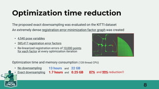 8
Optimization time reduction
• 4,540 pose variables
• 585,417 registration error factors
• Re-linearized registration errors of 10,000 points
for each factor at every optimization iteration
13 hours and 22 GB
1.7 hours and 0.25 GB
The proposed exact downsampling was evaluated on the KITTI dataset
An extremely dense registration error minimization factor graph was created
• No downsampling
• Exact downsampling 87% and 99% reduction!!
Optimization time and memory consumption (128 thread CPU)
 