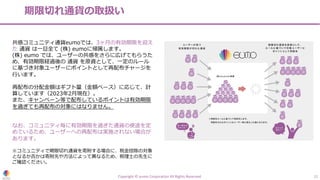 期限切れ通貨の取扱い
Copyright © eumo Corporation All Rights Reserved. 12
共感コミュニティ通貨eumoでは、3ヶ⽉の有効期限を迎え
た 通貨 は⼀旦全て (株) eumoに帰属します。
(株) eumo では、ユーザーの共感をさらに広げてもらうた
め、有効期限経過後の 通貨 を原資として、⼀定のルール
に基づき対象ユーザーにポイントとして再配布チャージを
⾏います。
再配布の分配⾦額はギフト量（⾦額ベース）に応じて、計
算しています（2023年2⽉現在）。
また、キャンペーン等で配布しているポイントは有効期限
を過ぎても再配布の対象にはなりません。
なお、コミュニティ毎に有効期限を過ぎた通貨の使途を定
めているため、ユーザーへの再配布は実施されない場合が
あります。
※コミュニティで期限切れ通貨を寄附する場合に、税⾦控除の対象
となるか否かは寄附先や⽅法によって異なるため、税理⼠の先⽣に
ご確認ください。
 
