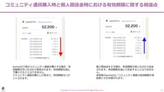 コミュニティ通貨購⼊時と個⼈間送⾦時における有効期限に関する相違点
Copyright © eumo Corporation All Rights Reserved. 16
eumo(ë)で他のコミュニティ通貨を購⼊する場合、有
効期限が早いものから使⽤されます。有効期限を選ん
で購⼊することはできません。
コミュニティ通貨を購⼊した時点で、有効期限はリセ
ットされます。
個⼈間送⾦をする場合、有効期限が遅いものから送⾦
されます。有効期限を選んで送⾦することはできませ
ん。
送信者のeumo(ë)／コミュニティ通貨の有効期限が受
信者にも引き継がれます。
 